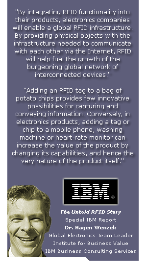 By integrating RFID functionality into 
their products, electronics companies 
will enable a global RFID infrastructure. 
By providing physical objects with the 
infrastructure needed to communicate 
with each other via the Internet, RFID 
will help fuel the growth of the 
burgeoning global network of 
interconnected devices. 

Adding an RFID tag to a bag of 
potato chips provides few innovative 
possibilities for capturing and 
conveying information. Conversely, in 
electronics products, adding a tag or 
chip to a mobile phone, washing 
machine or heart-rate monitor can 
increase the value of the product by 
changing its capabilities, and hence the 
very nature of the product itself.


The Untold RFID Story
Special IBM Report
Dr. Hagen Wenzek
Global Electronics Team Leader
Institute for Business Value
IBM Business Consulting Services